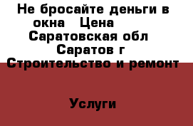 Не бросайте деньги в окна › Цена ­ 100 - Саратовская обл., Саратов г. Строительство и ремонт » Услуги   